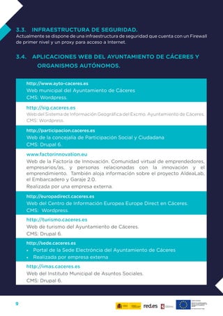 9
3.3. INFRAESTRUCTURA DE SEGURIDAD.
Actualmente se dispone de una infraestructura de seguridad que cuenta con un Firewall
de primer nivel y un proxy para acceso a Internet.
3.4. APLICACIONES WEB DEL AYUNTAMIENTO DE CÁCERES Y
ORGANISMOS AUTÓNOMOS.
http://www.ayto-caceres.es
Web municipal del Ayuntamiento de Cáceres
CMS: Wordpress.
http://sig.caceres.es
Web del Sistema de Información Geográfica del Excmo. Ayuntamiento de Cáceres.
CMS: Wordpress.
http://participacion.caceres.es
Web de la concejalía de Participación Social y Ciudadana
CMS: Drupal 6.
www.factorinnovation.eu
Web de la Factoría de Innovación. Comunidad virtual de emprendedores,
empresarios/as, y personas relacionadas con la innovación y el
emprendimiento. También aloja información sobre el proyecto AldeaLab,
el Embarcadero y Garaje 2.0.
Realizada por una empresa externa.
http://europadirect.caceres.es
Web del Centro de Información Europea Europe Direct en Cáceres.
CMS: Wordpress.
http://turismo.caceres.es
Web de turismo del Ayuntamiento de Cáceres.
CMS: Drupal 6.
http://sede.caceres.es
•	 Portal de la Sede Electróncia del Ayuntamiento de Cáceres
•	 Realizada por empresa externa
http://imas.caceres.es
Web del Instituto Municipal de Asuntos Sociales.
CMS: Drupal 6.
 
