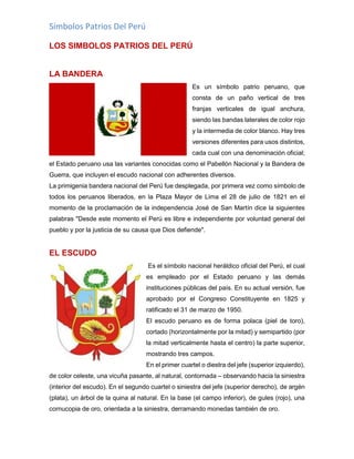 Símbolos Patrios Del Perú
LOS SIMBOLOS PATRIOS DEL PERÚ
LA BANDERA
Es un símbolo patrio peruano, que
consta de un paño vertical de tres
franjas verticales de igual anchura,
siendo las bandas laterales de color rojo
y la intermedia de color blanco. Hay tres
versiones diferentes para usos distintos,
cada cual con una denominación oficial;
el Estado peruano usa las variantes conocidas como el Pabellón Nacional y la Bandera de
Guerra, que incluyen el escudo nacional con adherentes diversos.
La primigenia bandera nacional del Perú fue desplegada, por primera vez como símbolo de
todos los peruanos liberados, en la Plaza Mayor de Lima el 28 de julio de 1821 en el
momento de la proclamación de la independencia José de San Martín dice la siguientes
palabras "Desde este momento el Perú es libre e independiente por voluntad general del
pueblo y por la justicia de su causa que Dios defiende".
EL ESCUDO
Es el símbolo nacional heráldico oficial del Perú, el cual
es empleado por el Estado peruano y las demás
instituciones públicas del país. En su actual versión, fue
aprobado por el Congreso Constituyente en 1825 y
ratificado el 31 de marzo de 1950.
El escudo peruano es de forma polaca (piel de toro),
cortado (horizontalmente por la mitad) y semipartido (por
la mitad verticalmente hasta el centro) la parte superior,
mostrando tres campos.
En el primer cuartel o diestra del jefe (superior izquierdo),
de color celeste, una vicuña pasante, al natural, contornada – observando hacia la siniestra
(interior del escudo). En el segundo cuartel o siniestra del jefe (superior derecho), de argén
(plata), un árbol de la quina al natural. En la base (el campo inferior), de gules (rojo), una
cornucopia de oro, orientada a la siniestra, derramando monedas también de oro.
 