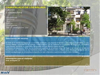 CASA-PALACIO DE LOS MÁLAGA
Cáceres
Extremadura
Clasificación
Categoría….....................
Tipo
Subtipo
Catalogación
Año de catalogación 1993
Descripción del recurso:
El chalé de la avenida de España es un inmueble ajardinado, que presenta la fachada a dos calles. Fue concebida por don
Evaristo Málaga, basándose en los edificios contemporáneos que se realizaron en la provincia de Guipúzcoa. La planificó
López Murena, aportando su creatividad y fue ayudado por Juan Blanco, maestro de obra.
Pertenece al eclecticismo, típico de la arquitectura española de la primera mitad del siglo y se incluye en la idea de
singularidad. Las creaciones de los Arquitectos Ángel Pérez, Francisco Calvo y Miguel López Murena pretendieron unir la
función y el diseño para dar coherencia al ensanche. Su valor urbanístico y patrimonial es por lo tanto irrefutable.
Información para el visitante:
Avda. de España, 13
.
 