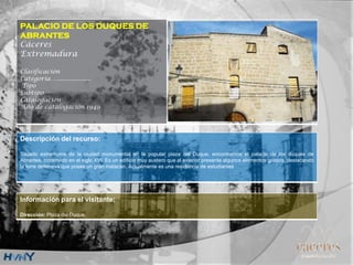 PALACIO DE LOS DUQUES DE
ABRANTES
Cáceres
Extremadura
Clasificación
Categoría….....................
Tipo
Subtipo
Catalogación
Año de catalogación 1949
Descripción del recurso:
Situado extramuros de la ciudad monumental en la popular plaza del Duque, encontramos el palacio de los duques de
Abrantes, construido en el siglo XVI. Es un edificio muy austero que al exterior presenta algunos elementos góticos, destacando
la torre defensiva que posee un gran matacán. Actualmente es una residencia de estudiantes
Información para el visitante:
Dirección: Plaza del Duque.
 