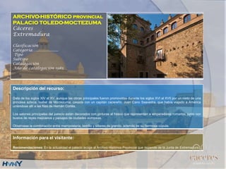 ARCHIVO-HISTÓRICO provincial
PALACIO TOLEDO-MOCTEZUMA
Cáceres
Extremadura
Clasificación
Categoría….....................
Tipo
Subtipo
Catalogación
Año de catalogación 1985
Descripción del recurso:
Data de los siglos XIV al XV, aunque las obras principales fueron promovidas durante los siglos XVI al XVII por un nieto de una
princesa azteca, Isabel de Moctezuma, casada con un capitán cacereño, Juan Cano Saavedra, que había viajado a América
uniéndose allí a las filas de Hernán Cortés.
Los salones principales del palacio están decorados con pinturas al fresco que representan a emperadores romanos, junto con
bustos de reyes mejicanos y paisajes de ciudades europeas.
Obsérvese la combinación entre mampostería, ladrillo y sillares de granito, además de su hermosa cúpula.
Información para el visitante:
Recomendaciones: En la actualidad el palacio acoge al Archivo Histórico Provincial que depende de la Junta de Extremadura.
 