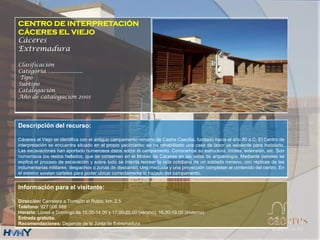 CENTRO DE INTERPRETACIÓN
CÁCERES EL VIEJO
Cáceres
Extremadura
Clasificación
Categoría….....................
Tipo
Subtipo
Catalogación
Año de catalogación 2001
Descripción del recurso:
Cáceres el Viejo se identifica con el antiguo campamento romano de Castra Caecilia, fundado hacia el año 80 a.C. El Centro de
interpretación se encuentra situado en el propio yacimiento; se ha rehabilitado una casa de labor ya existente para instalarlo.
Las excavaciones han aportado numerosos datos sobre el campamento. Conocemos su estructura, límites, extensión, etc. Son
numerosos los restos hallados, que se conservan en el Museo de Cáceres en las salas de arqueología. Mediante paneles se
explica el proceso de excavación y sobre todo se intenta recrear la vida cotidiana de un soldado romano, con réplicas de las
indumentarias militares, despachos o zonas de descanso. Una maqueta y una proyección completan el contenido del centro. En
el exterior existen carteles para poder ubicar correctamente el trazado del campamento.
Información para el visitante:
Dirección: Carretera a Torrejón el Rubio, km. 2.5
Teléfono: 927 006 988
Horario: Lunes a Domingo de 10.00-14,00 y 17,00-20,00 (verano), 16,00-19.00 (invierno)
Entrada gratuita.
Recomendaciones: Depende de la Junta de Extremadura
 