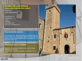 MUSEO DE LAS ARMAS
(aula militar de cultura)
Cáceres
Extremadura
Clasificación
Categoría….....................
Tipo
Subtipo
Catalogación
Año de catalogación
Descripción del recurso:
Se encuentra en el interior del Palacio del capitán Diego de
Ovando (Palacio de las Cigüeñas). Algunas veces se abre al
público con motivo de las exposiciones que se realizan en las
salas de la planta baja.
Información para el visitante:
Dirección: Palacio de las Cigüeñas, plaza de San Mateo.
Teléfono: 927 62 97 60
Horario: Abierto sábados, domingos y festivos de 11 a 13
horas
 