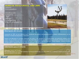 Descripción del recurso:
Inaugurado en 1997, es una colección de 27 esculturas que reúne a dos generaciones de artistas contemporáneos que se
expresan en tendencias figurativas y abstractas.
Supone una alternativa al concepto tradicional de museo y una apuesta por la modernización del patrimonio artístico de la
ciudad. Es una iniciativa promovida por el escultor Pepe Noja, generador también de otros precedentes similares en Aracena,
Huelva y Alcalá de Henares. Incluye obras de firmas consagradas como Luis Caruncho, Teresa Eguíbar, Lorenzo Frechilla,
Amadeo Gabino, Feliciano Hernández, José Luis Sánchez o Aurelio Teno..
Información para el visitante:
Dirección: Parque del Príncipe
Recomendaciones: Se encuentra instalado en el Parque del Príncipe, una zona verde con un estanque central que sirve como
eje de la ubicación de las obras.
.
MUSEO DE ESCULTURAS AL AIRE LIBRE
Cáceres
Extremadura
Clasificación
Categoría….....................
Tipo
Subtipo
Catalogación
Año de catalogación
 