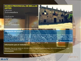 MUSEO PROVINCIAL DE BELLAS
ARTES
Cáceres
Extremadura
Clasificación
Categoría….....................
Tipo
Subtipo
Catalogación
Año de catalogación
Descripción del recurso:
El Museo de Cáceres contiene una colección que abarca desde la Prehistoria hasta la época Visigoda, otra de Etnografía,
además del aljibe hispano-árabe y la colección de Bellas Artes con obras del Museo del Prado (Lucas Jordán, Vicente
Carducho, Antonio Mª Esquivel...), del Obispado de Coria-Cáceres (tallas, pinturas y obras de orfebrería religiosa) y de la
Diputación Provincial (obras de artistas contemporáneos como Alberto Sánchez, Canogar, Chirino, Genovés, Gordillo, Millares,
Oteiza, Palazuelo, Saura, Vostell, Zóbel... ). Además cuenta con una sala de exposiciones temporales.
Información para el visitante:
Dirección: Plaza de las Veletas s/n. De 9.00-14.30 y 17.00-20.00 (verano). Domingos: 10.15-14.30 De 9.00-14.30 y 16.00-
19.00 (invierno) Cerrado: Lunes
Entrada gratuita
 