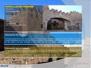 MURALLAS DE CÁCERES
Cáceres
Extremadura
Clasificación
Categoría….....................
Tipo
Subtipo
Catalogación
Año de catalogación 1930
Descripción del recurso:
Fue construida por los romanos. De esta época se conservan tramos con sillares de granito, así como la puerta sur o del Rio,
conocida actualmente como Arco del Cristo. Fue reconstruida por los almohades, como lo atestigua el uso de la mampostería
en los muros y la tierra prensada en las torres. Hoy día aún pueden verse muchas de estas defensas.
Información para el visitante:
De las otras tres entradas romanas de este extensísimo perímetro, dos desaparecieron - la Puerta de Coria y Puerta de Mérida-
y la otra se transformó en el Arco de la Estrella. Al mismo tiempo, se han ido abriendo nuevos accesos, como el Postigo de
Santa Ana.
La muralla guarda su estructura rectangular atravesada por las dos grandes vías - Cardo y Decumano - adaptadas a la
orografía del terreno. La confluencia de ambas, el foro romano, estaba en la actual Plaza de Santa María.
 