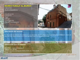 MUSEO YUSULF AL BURCH
Cáceres
Extremadura
Clasificación
Categoría….....................
Tipo
Subtipo
Catalogación
Año de catalogación
Descripción del recurso:
En este museo se recrea la vida cotidiana en una casa árabe. Se encuentra enclavado en la Cuesta del Marqués, al lado del
Arco del Cristo, puerta romana y en el inicio del Barrio Judío. Es una iniciativa privada.
Información para el visitante:
Dirección: C/ Cuesta del Marqués, 4
Teléfono: 927 180 646
Horario: De lunes a domingo de 10:00 a 14:00 y de 18:00 a 20:00
Precio: 1.5 €
 
