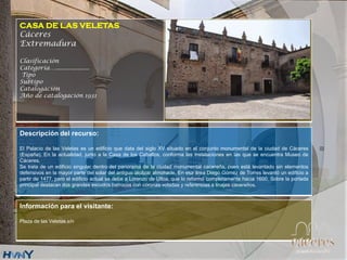 CASA DE LAS VELETAS
Cáceres
Extremadura
Clasificación
Categoría….....................
Tipo
Subtipo
Catalogación
Año de catalogación 1931
Descripción del recurso:
El Palacio de las Veletas es un edificio que data del siglo XV situado en el conjunto monumental de la ciudad de Cáceres
(España). En la actualidad, junto a la Casa de los Caballos, conforma las instalaciones en las que se encuentra Museo de
Cáceres.
Se trata de un edificio singular dentro del panorama de la ciudad monumental cacereña, pues está levantado sin elementos
defensivos en la mayor parte del solar del antiguo alcázar almohade. En esa área Diego Gómez de Torres levantó un edificio a
partir de 1477, pero el edificio actual se debe a Lorenzo de Ulloa, que lo reformó completamente hacia 1600. Sobre la portada
principal destacan dos grandes escudos barrocos con coronas voladas y referencias a linajes cacereños.
Información para el visitante:
Plaza de las Veletas s/n
 