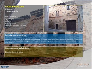 CASA MUDÉJAR
Cáceres
Extremadura
Clasificación
Categoría….....................
Tipo
Subtipo
Catalogación
Año de catalogación 1931
Descripción del recurso:
Este edificio del siglo XIV es un bello ejemplo del Mudéjar en Cáceres y uno de los pocos testimonios del mismo. La utilización
del ladrillo rojo y la decoración en zig-zag y en dientes de sierra son algunas de las características más sobresalientes de este
estilo artístico.
Información para el visitante:
Dirección: Cuesta de Aldana
 
