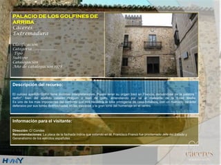 PALACIO DE LOS GOLFINES DE
ARRIBA
Cáceres
Extremadura
Clasificación
Categoría….....................
Tipo
Subtipo
Catalogación
Año de catalogación 1978
Descripción del recurso:
El curioso apellido Golfín tiene distintas interpretaciones. Puede tener su origen bien en Francia, derivándose de la palabra "
delfín", bien del apellido catalán Holguín o bien de golfo, entendiendo por tal al maleante de la Edad Media.
Es uno de los más imponentes del conjunto que nos recuerda la idea primigenia de casa-fortaleza, con un marcado carácter
defensivo por sus torres desmochadas en las esquinas y la gran torre del homenaje en el centro.
Información para el visitante:
Dirección: C/ Condes
Recomendaciones: La placa de la fachada indica que estando en él, Francisco Franco fue proclamado Jefe del Estado y
Generalísimo de los ejércitos españoles
 