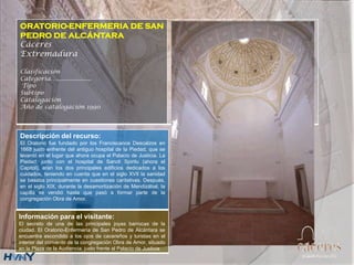 ORATORIO-ENFERMERIA DE SAN
PEDRO DE ALCÁNTARA
Cáceres
Extremadura
Clasificación
Categoría….....................
Tipo
Subtipo
Catalogación
Año de catalogación 1990
Descripción del recurso:
El Oratorio fue fundado por los Franciscanos Descalzos en
1668 justo enfrente del antiguo hospital de la Piedad, que se
levantó en el lugar que ahora ocupa el Palacio de Justicia. La
Piedad, junto con el hospital de Sancti Spiritu (ahora el
Capitol), eran los dos principales edificios dedicados a los
cuidados, teniendo en cuenta que en el siglo XVII la sanidad
se basaba principalmente en cuestiones caritativas. Después,
en el siglo XIX, durante la desamortización de Mendizábal, la
capilla se vendió hasta que pasó a formar parte de la
congregación Obra de Amor.
Información para el visitante:
El secreto de una de las principales joyas barrocas de la
ciudad. El Oratorio-Enfermería de San Pedro de Alcántara se
encuentra escondido a los ojos de cacereños y turistas en el
interior del convento de la congregación Obra de Amor, situado
en la Plaza de la Audiencia, justo frente al Palacio de Justicia
 
