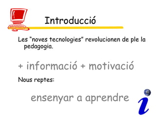 Introducció Les “noves tecnologies” revolucionen de ple la pedagogia.  + informació + motivació Nous reptes:   ensenyar a aprendre   