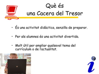Què és una Cacera del Tresor És una activitat didàctica, senzilla de preparar. Per als alumnes és una activitat divertida. Molt útil per ampliar qualsevol tema del currículum o de l’actualitat.  