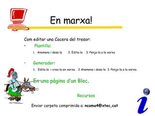 En marxa! Com editar una Cacera del tresor: Plantilla : 1.  Anomena i desa-la  2. Edita-la  3. Penja-la a la xarxa Generador : 1.  Edita-la  i crea-la en xarxa.  2 Anomena i desa-la  3. Penja-la a la xarxa. En una pàgina d’un Bloc . Recursos Enviar carpeta comprimida a:  ncoma4@xtec,cat 