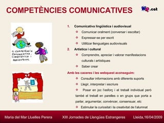 COMPETÈNCIES COMUNICATIVES Maria del Mar Lluelles Perera  XIII Jornades de Llengües Estrangeres  Lleida,16/04/2009 Comunicativa lingüística i audiovisual Comunicar oralment (conversar i escoltar) Expressar-se per escrit Utilitzar llenguatges audiovisuals Artística i cultural  Comprendre, apreciar i valorar manifestacions culturals i artístiques Saber crear  Amb les caceres i les webquest aconseguim: Consultar informacions amb diferents suports Llegir, interpretar i escriure Posar en joc l’esforç i el treball individual però també el treball en parelles o en grups que porta a parlar, argumentar, convèncer, consensuar, etc Estimular la curiositat i la creativitat de l’alumnat 