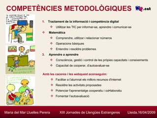 COMPETÈNCIES METODOLÒGIQUES Maria del Mar Lluelles Perera  XIII Jornades de Llengües Estrangeres  Lleida,16/04/2009 Tractament de la informació i competència digital Utilitzar les TIC per informar-se, aprendre i comunicar-se Matemàtica Comprendre, utilitzar i relacionar números Operacions bàsiques Entendre i resoldre problemes Aprendre a aprendre Consciència, gestió i control de les pròpies capacitats i coneixements Capacitat de cooperar, d’autoavaluar-se   Amb les caceres i les webquest aconseguim: Facilitar a l’alumnat els millors recursos d'internet Resoldre les activitats proposades Potenciar l'aprenentatge cooperatiu i col•laboratiu Fomentar l’autoavaluació 
