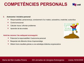 COMPETÈNCIES PERSONALS Maria del Mar Lluelles Perera  XIII Jornades de Llengües Estrangeres  Lleida,16/04/2009 Autonomia i iniciativa personal Responsabilitat, perseverança, coneixement d’un mateix, autoestima, creativitat, autocrítica Control emocional Calcular riscos i afrontar problemes Aprendre de les errades  Amb les caceres i les webquest aconseguim: Potenciar la responsabilitat i l’autonomia personal Respectar els diferents ritmes d’aprenentatge Obtenir bons resultats gràcies a  una estratègia didàctica engrescadora 