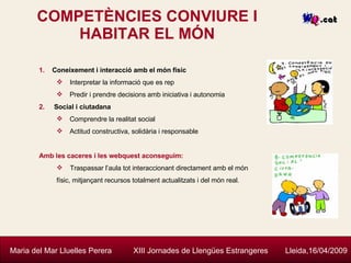 COMPETÈNCIES CONVIURE I HABITAR EL MÓN Maria del Mar Lluelles Perera  XIII Jornades de Llengües Estrangeres  Lleida,16/04/2009 Coneixement i interacció amb el món físic Interpretar la informació que es rep Predir i prendre decisions amb iniciativa i autonomia Social i ciutadana Comprendre la realitat social Actitud constructiva, solidària i responsable Amb les caceres i les webquest aconseguim: Traspassar l’aula tot interaccionant directament amb el món físic, mitjançant recursos totalment actualitzats i del món real. 