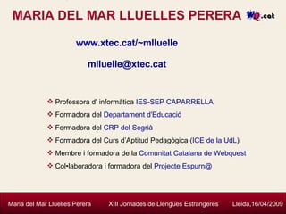 MARIA DEL MAR LLUELLES PERERA www.xtec.cat/~mlluelle [email_address]   Maria del Mar Lluelles Perera  XIII Jornades de Llengües Estrangeres  Lleida,16/04/2009 Professora d' informàtica  IES-SEP CAPARRELLA Formadora del  Departament d'Educació   Formadora del  CRP del Segrià Formadora del Curs d’Aptitud Pedagògica ( ICE de la UdL ) Membre i formadora de la  Comunitat Catalana de Webquest Col•laboradora i formadora del  Projecte Espurn@ 