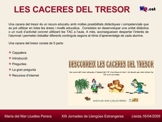 LES CACERES DEL TRESOR Maria del Mar Lluelles Perera  XIII Jornades de Llengües Estrangeres  Lleida,16/04/2009 Una cacera del tresor és un recurs educatiu amb moltes possibilitats didàctiques i competencials que es pot utilitzar en totes les àrees i nivells educatius.  Consisteix en desenvolupar una unitat didàctica o un nucli d’activitat concret utilitzant les TAC a l’aula. A més, aconsegueixen despertar l’interès de l’alumnat i permeten treballar diferents continguts segons el ritme d’aprenentatge de cada alumne. Una cacera del tresor consta de 5 parts: Capçalera Introducció Preguntes La gran pregunta Recursos d’internet 