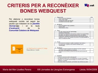 CRITERIS PER A RECONÈIXER BONES WEBQUEST Maria del Mar Lluelles Perera  XIII Jornades de Llengües Estrangeres  Lleida,16/04/2009 Per elaborar o reconèixer bones webquest només cal seguir les pautes que trobarem en la  plantilla  ( format  zip ) i en la taula  d’avaluació  de la  Comunitat Catalana de  Webquest 