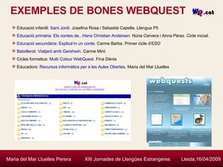 EXEMPLES DE BONES WEBQUEST Maria del Mar Lluelles Perera  XIII Jornades de Llengües Estrangeres  Lleida,16/04/2009 Educació infantil:  Sant Jordi . Josefina Rosa i Sebastià Capella. Llengua P5 Educació primària :  Els contes de... Hans   Christian   Andersen . Núria Cervera i Anna Pérez. Cicle inicial. Educació secundària :  Explica’m un conte . Carme Barba. Primer cicle d’ESO Batxillerat :  Viatjant amb  Gershwin . Carme Miró Cicles formatius:  Multi  Colour   WebQuest . Fina Dènia Educadors:  Recursos informàtics per a les Aules Obertes . Maria del Mar Lluelles  