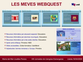 LES MEVES WEBQUEST Maria del Mar Lluelles Perera  XIII Jornades de Llengües Estrangeres  Lleida,16/04/2009 Recursos informàtics per educació especial . Educadors Recursos informàtics per alumnes nouvinguts . Educadors Recursos informàtics per a les aules obertes . Educadors Aprèn amb el Barça . Primària i NEE Webs accessibles . Cicles formatius i batxillerat Aqüeductes i termes romanes a  Europa.  Primària 