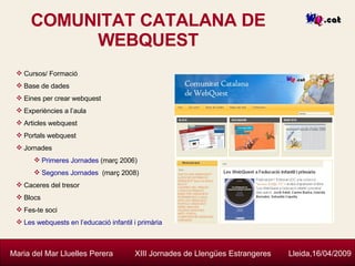 COMUNITAT CATALANA DE WEBQUEST Maria del Mar Lluelles Perera  XIII Jornades de Llengües Estrangeres  Lleida,16/04/2009 Cursos/ Formació Base de dades Eines per crear webquest Experiències a l’aula Articles webquest Portals webquest Jornades Primeres Jornades  (març 2006) Segones Jornades   (març 2008) Caceres del tresor Blocs Fes-te soci Les  webquests  en l’educació infantil i primària 