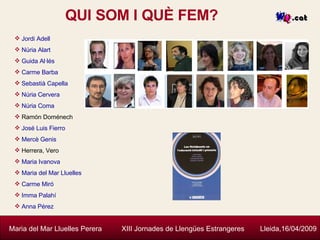 QUI SOM I QUÈ FEM? Maria del Mar Lluelles Perera  XIII Jornades de Llengües Estrangeres  Lleida,16/04/2009 Jordi   Adell Núria   Alart Guida   Al·lés Carme Barba Sebastià  Capella Núria  Cervera Núria  Coma Ramón Doménech José  Luis   Fierro Mercè   Genis Herrera, Vero Maria  Ivanova Maria del Mar  Lluelles Carme Miró Imma   Palahí Anna  Pérez 