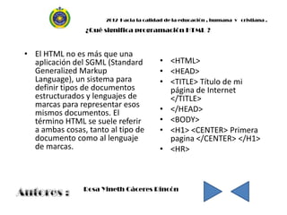 2012 Hacia la calidad de la educación , humana y cristiana .

                ¿Qué significa programación HTML ?


• El HTML no es más que una
  aplicación del SGML (Standard           • <HTML>
  Generalized Markup                      • <HEAD>
  Language), un sistema para              • <TITLE> Título de mi
  definir tipos de documentos               página de Internet
  estructurados y lenguajes de              </TITLE>
  marcas para representar esos
  mismos documentos. El                   • </HEAD>
  término HTML se suele referir           • <BODY>
  a ambas cosas, tanto al tipo de         • <H1> <CENTER> Primera
  documento como al lenguaje                pagina </CENTER> </H1>
  de marcas.                              • <HR>



                Rosa Yineth Cáceres Rincón
 