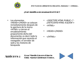 2012 Hacia la calidad de la educación , humana y cristiana .



                ¿Qué significa programación HEAD?



• Los elementos                      • <!DOCTYPE HTML PUBLIC ="-
  <HEAD></HEAD> se colocan             //IETF//DTD HTML 4.0//EN">
  inmediatamente después de          • <HTML>
  la apertura de la marca
  <HTML> y cierran el
  encabezamiento                     • <HEAD></HEAD>
  propiamente dicho del
  documento; es decir toda la        • </HTML>
  información que necesita el
  navegador, el servidor de
  web y los motores de
  búsqueda



                Rosa Yineth Cáceres Rincón
                Lida María Cárdenas Gómez.
 