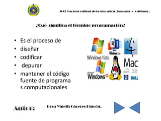 2012 Hacia la calidad de la educación , humana y cristiana .




         ¿Qué significa el término programación?


•   Es el proceso de
•   diseñar
•   codificar
•    depurar
•   mantener el código
    fuente de programa
    s computacionales

             Rosa Yineth Cáceres Rincón.
 