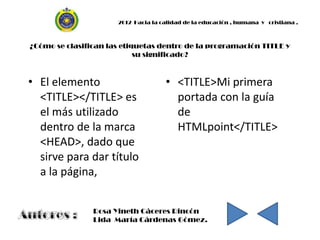 2012 Hacia la calidad de la educación , humana y cristiana .



¿Cómo se clasifican las etiquetas dentro de la programación TITLE y
                            su significado?



• El elemento                        • <TITLE>Mi primera
  <TITLE></TITLE> es                   portada con la guía
  el más utilizado                     de
  dentro de la marca                   HTMLpoint</TITLE>
  <HEAD>, dado que
  sirve para dar título
  a la página,


                Rosa Yineth Cáceres Rincón
                Lida María Cárdenas Gómez.
 