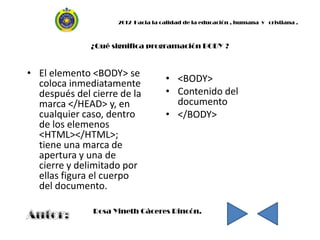 2012 Hacia la calidad de la educación , humana y cristiana .



              ¿Qué significa programación BODY ?


• El elemento <BODY> se
  coloca inmediatamente             • <BODY>
  después del cierre de la          • Contenido del
  marca </HEAD> y, en                 documento
  cualquier caso, dentro            • </BODY>
  de los elemenos
  <HTML></HTML>;
  tiene una marca de
  apertura y una de
  cierre y delimitado por
  ellas figura el cuerpo
  del documento.

               Rosa Yineth Cáceres Rincón.
 