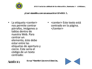2012 Hacia la calidad de la educación , humana y cristiana .



            ¿Qué significa programación CENTER ?.



• La etiqueta <center>             • <center> Este texto está
  nos permite centrar                centrado en la página.
  párrafos, imágenes o               </center>
  tablas dentro de
  nuestra Web. Para
  centrar un
  elemento, éste debe
  estar entre las
  etiquetas de apertura y
  cierre. Este sería el
  código de un texto
  centrado:
              Rosa Yineth Cáceres Rincón.
 