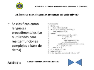 2012 Hacia la calidad de la educación , humana y cristiana .




    ¿Cómo se clasifican las lenguas de alto nivel?


• Se clasifican como
  lenguajes
  procedimentales (so
  n utilizados para
  realizar funciones
  complejas e base de
  datos)


            Rosa Yineth Cáceres Rincón.
 