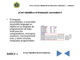 2012 Hacia la calidad de la educación , humana y cristiana .




          ¿Qué significa el lenguaje assember?


• El lenguaje
  ensamblador, o assembler
  (assembly language en
  inglés) es un lenguaje de
  programación de bajo
  nivel para los
  computadores, microproc
  esadores, microcontrolad
  ores, y otros circuitos
  integrados programables



               Rosa Yineth Cáceres Rincón.
 