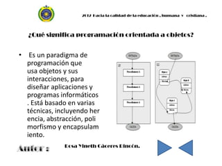 2012 Hacia la calidad de la educación , humana y cristiana .




   ¿Qué significa programación orientada a objetos?


• Es un paradigma de
  programación que
  usa objetos y sus
  interacciones, para
  diseñar aplicaciones y
  programas informáticos
  . Está basado en varias
  técnicas, incluyendo her
  encia, abstracción, poli
  morfismo y encapsulam
  iento.
              Rosa Yineth Cáceres Rincón.
 