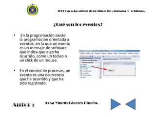 2012 Hacia la calidad de la educación , humana y cristiana .




                      ¿Qué son los eventos?

•    En la programación existe
    la programación orientada a
    eventos, en la que un evento
    es un mensaje de software
    que indica que algo ha
    ocurrido, como un tecleo o
    un click de un mouse.

• En el control de procesos, un
  evento es una ocurrencia
  que ha ocurrido y que ha
  sido registrado.



                  Rosa Yineth Cáceres Rincón.
 