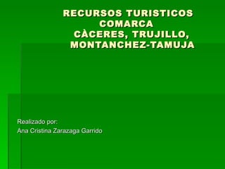 RECURSOS TURISTICOS   COMARCA   CÀCERES, TRUJILLO,    MONTANCHEZ-TAMUJA Realizado por: Ana Cristina Zarazaga Garrido 
