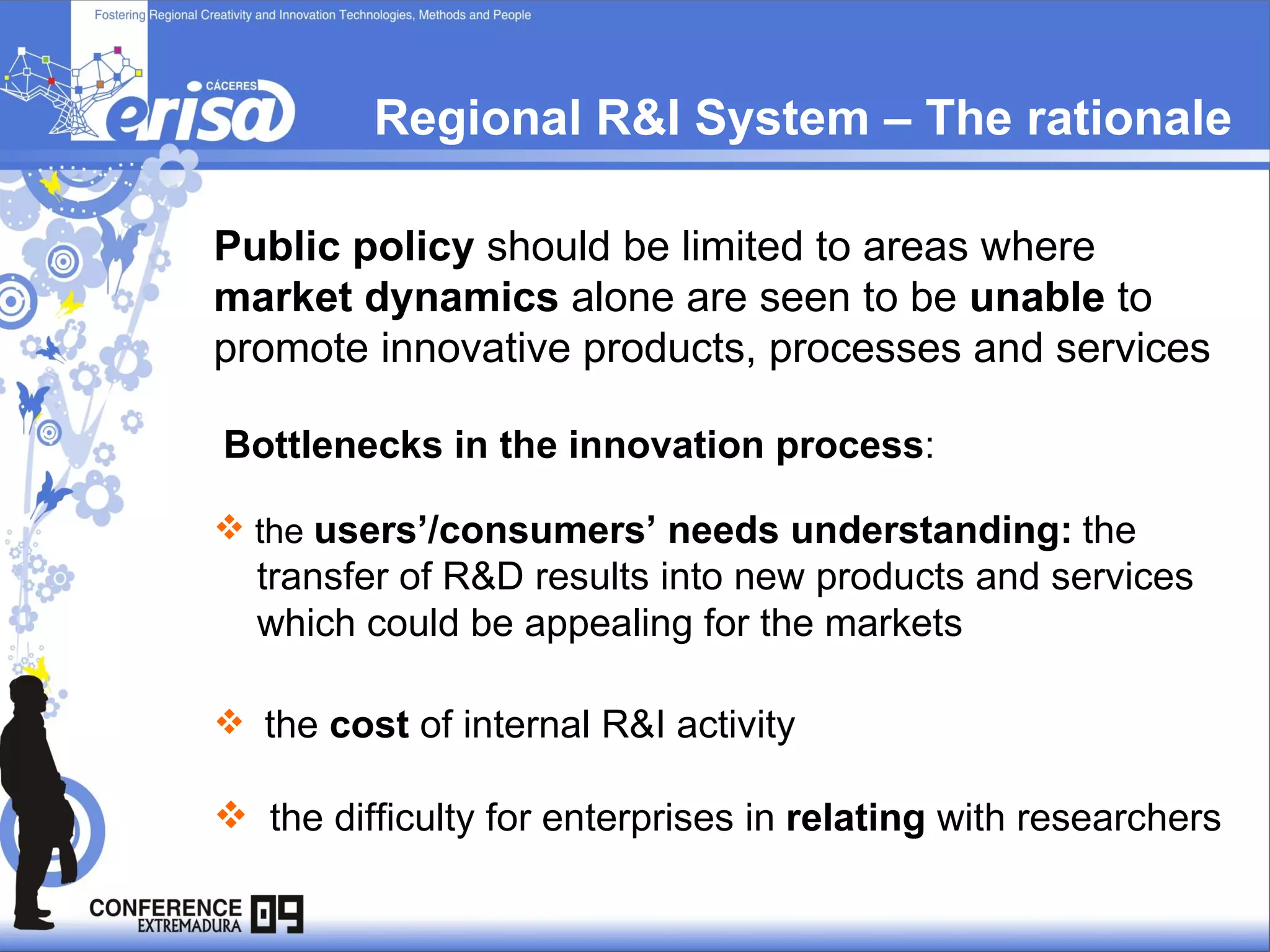 Regional R&I System – The rationale Public policy  should be limited to areas where  market dynamics  alone are seen to be  unable  to promote innovative products, processes and services Bottlenecks in the innovation process : the  users’/consumers’ needs understanding:   the  transfer of R&D results into new products and services which could be appealing for the markets the  cost  of internal R&I activity  the difficulty for enterprises in  relating  with researchers   