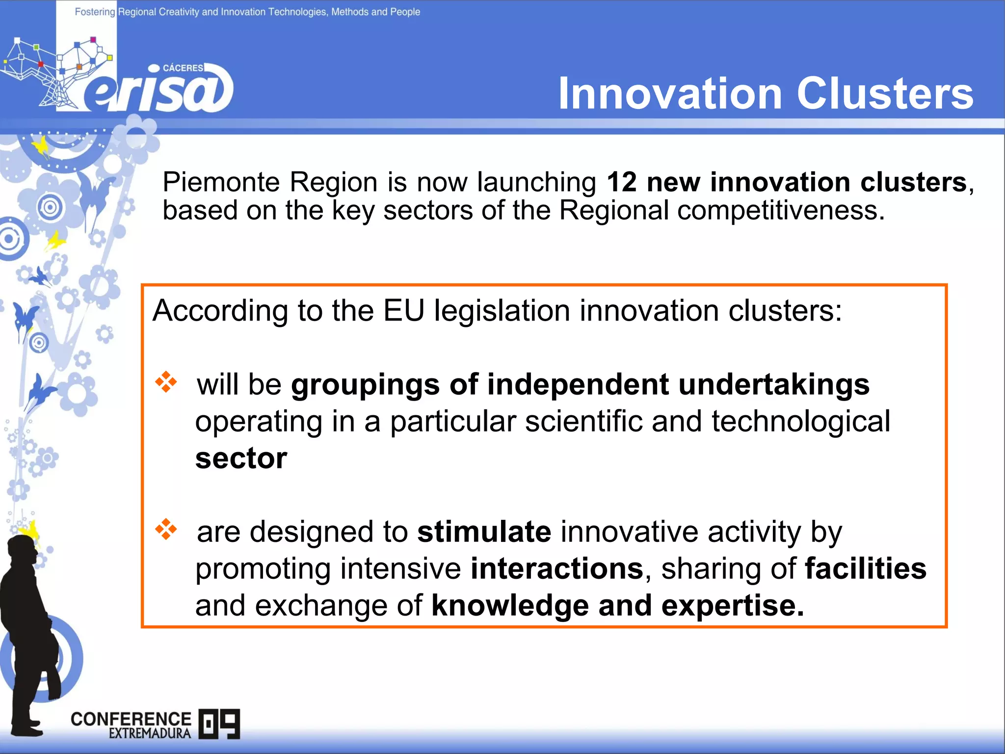 Innovation Clusters Piemonte Region is now launching  12 new innovation clusters , based on the key sectors of the Regional competitiveness. According to the EU legislation innovation clusters: will be  groupings of independent undertakings operating in a particular scientific and technological  sector are designed to  stimulate  innovative activity by  promoting intensive  interactions , sharing of  facilities   and exchange of  knowledge and expertise.  