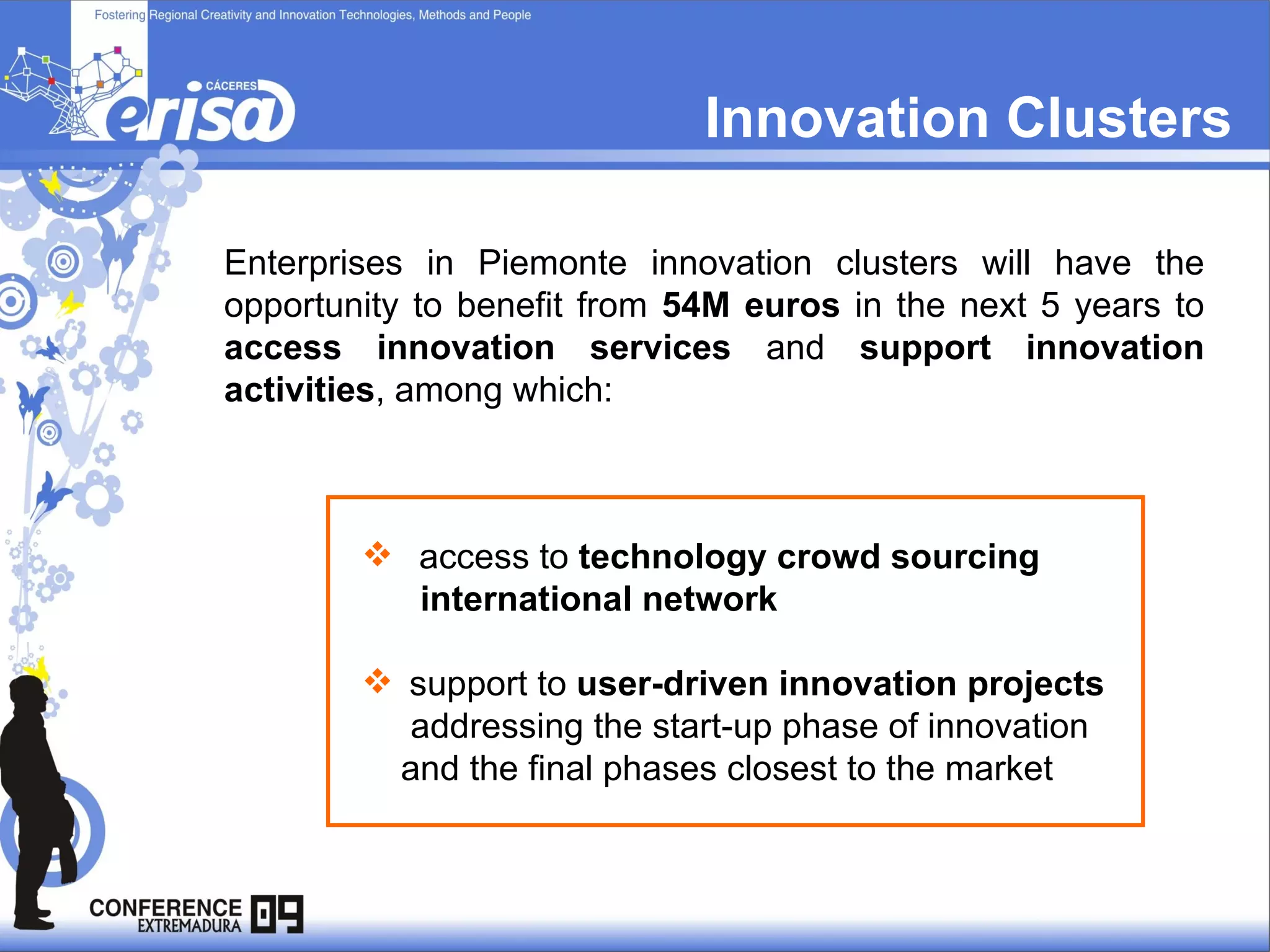 Innovation Clusters Enterprises in Piemonte innovation clusters will have the opportunity to benefit from  54M euros  in the next 5 years to  access innovation services  and  support innovation activities , among which: access to  technology   crowd sourcing  international network support to  user-driven innovation projects addressing the start-up phase of innovation and the final phases closest to the market   