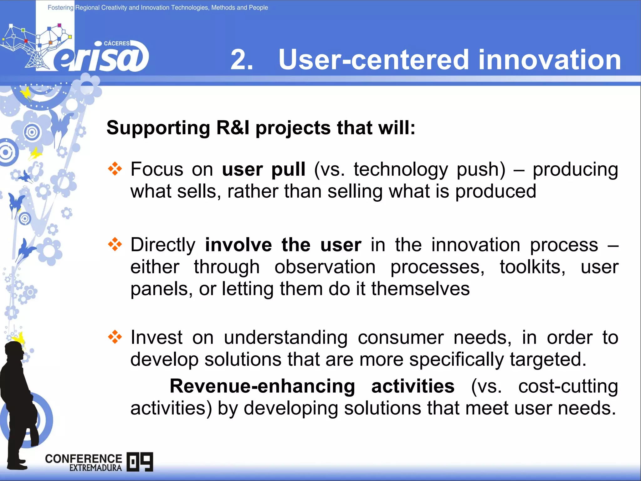 2.  User-centered innovation Supporting R&I projects that will: Focus on  user pull  (vs. technology push) – producing what sells, rather than selling what is produced  Directly  involve the user  in the innovation process – either through observation processes, toolkits, user panels, or letting them do it themselves  Invest on understanding consumer needs, in order to develop solutions that are more specifically targeted.  Revenue-enhancing activities  (vs. cost-cutting activities) by developing solutions that meet user needs. 