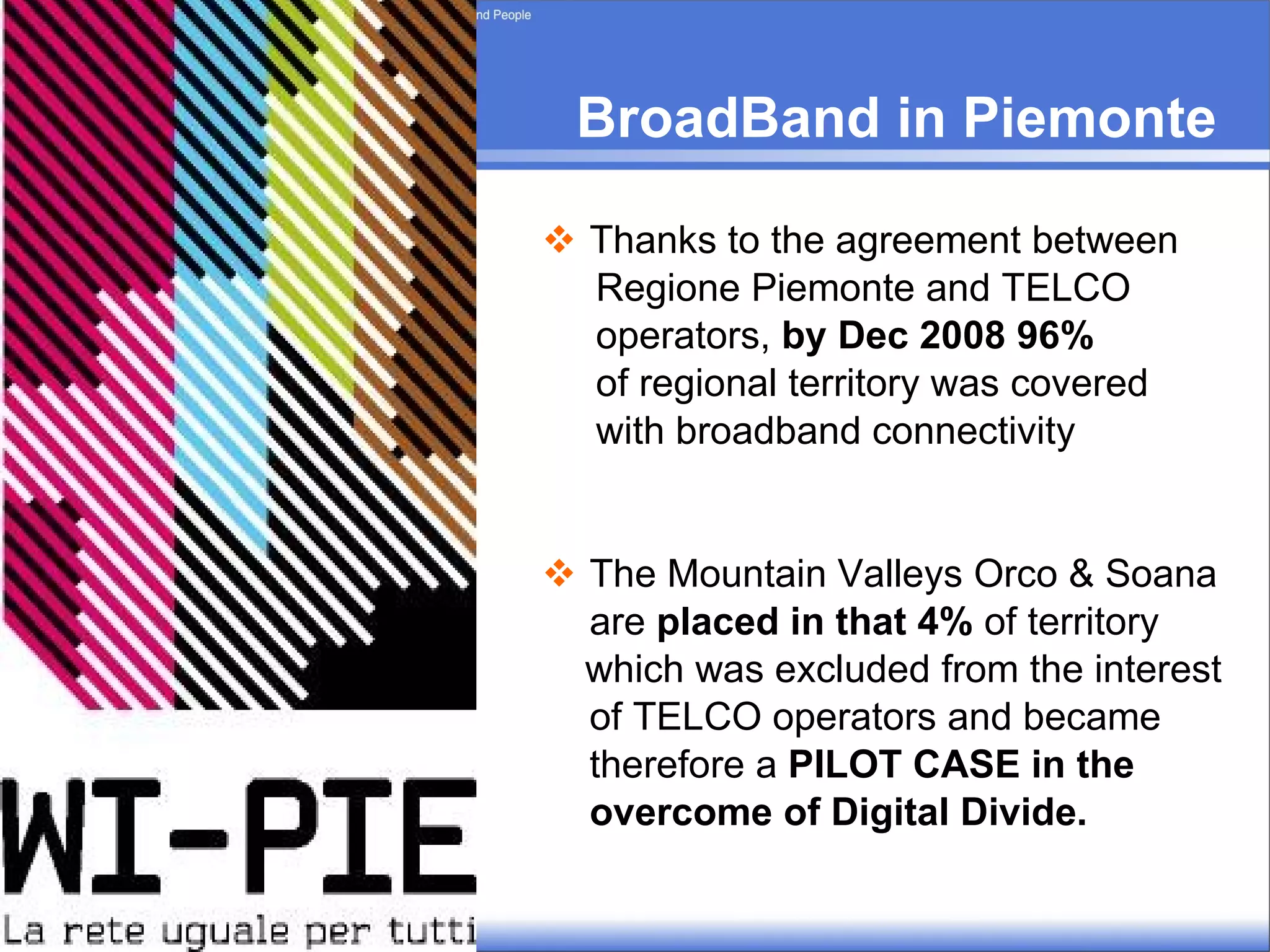 BroadBand in Piemonte  Thanks to the agreement between Regione Piemonte and TELCO operators,  by Dec 2008 96%   of regional territory was covered  with broadband connectivity The Mountain Valleys Orco & Soana are  placed in that 4%  of territory  which was excluded from the interest of TELCO operators and became therefore a  PILOT CASE   in the  overcome of Digital Divide. 