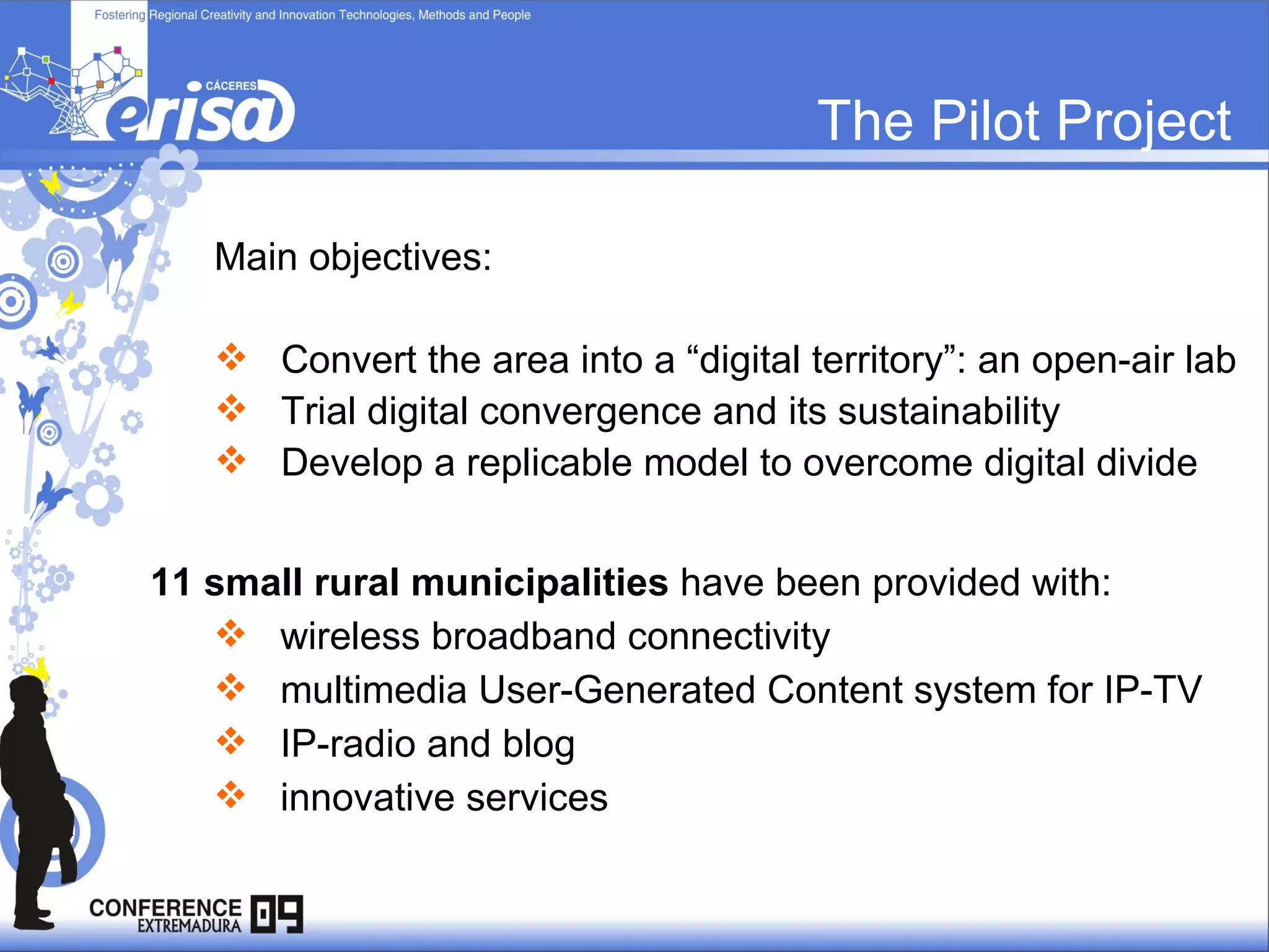 The Pilot Project Main objectives: Convert the area into a “digital territory”: an open-air lab Trial digital convergence and its sustainability Develop a replicable model to overcome digital divide 11 small rural municipalities  have been provided with:  wireless broadband connectivity multimedia User-Generated Content system for IP-TV IP-radio and blog innovative services  