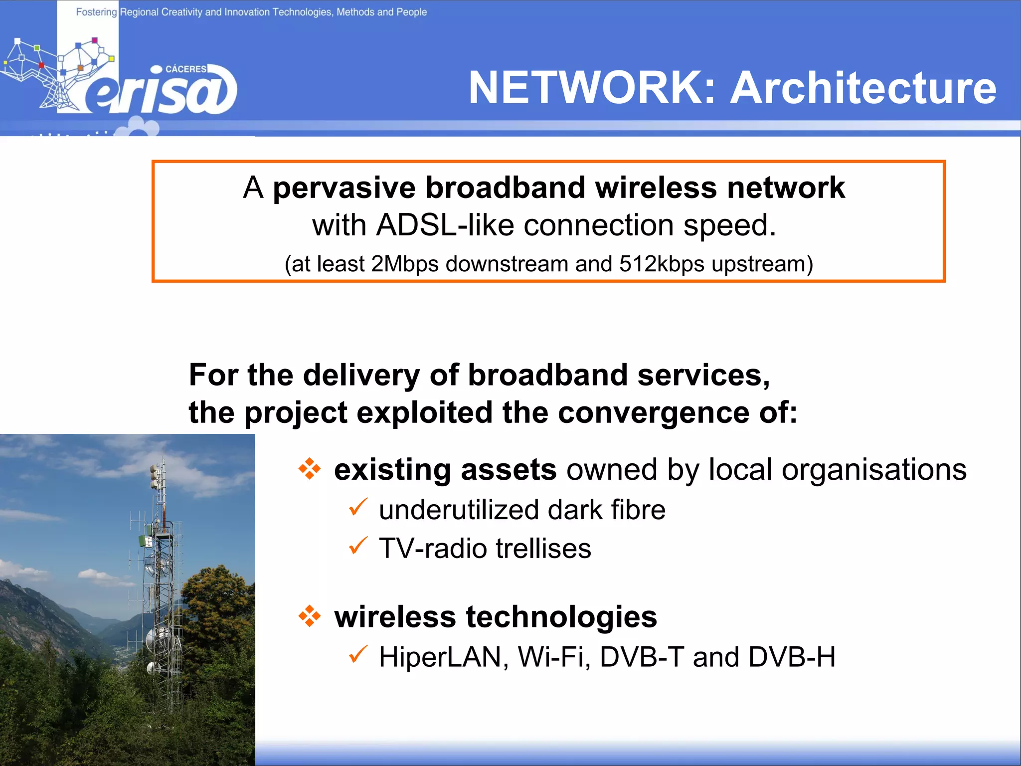 NETWORK:  Architecture existing assets  owned by local organisations  underutilized dark fibre TV-radio trellises wireless technologies   HiperLAN, Wi-Fi, DVB-T and DVB-H For the delivery of broadband services, the project exploited the convergence of: A  pervasive broadband wireless network   with ADSL-like connection speed.  (at least 2Mbps downstream and 512kbps upstream) 