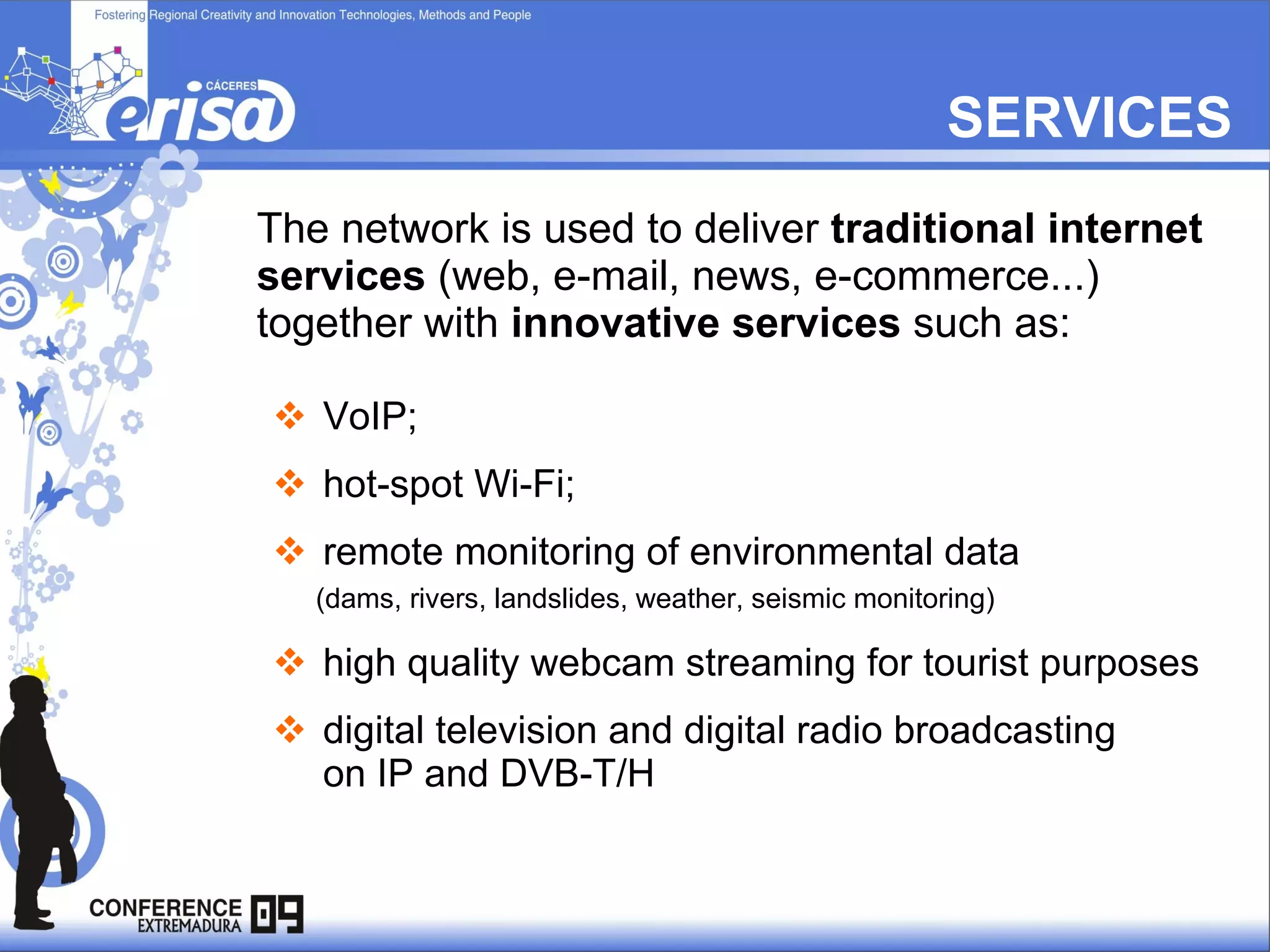The network is used to deliver  traditional internet services  (web, e-mail, news, e-commerce...)  together with  innovative services  such as:  VoIP;  hot-spot Wi-Fi;  remote monitoring of environmental data (dams, rivers, landslides, weather, seismic monitoring) high quality webcam streaming for tourist purposes  digital television and digital radio broadcasting   on IP and DVB-T/H SERVICES 