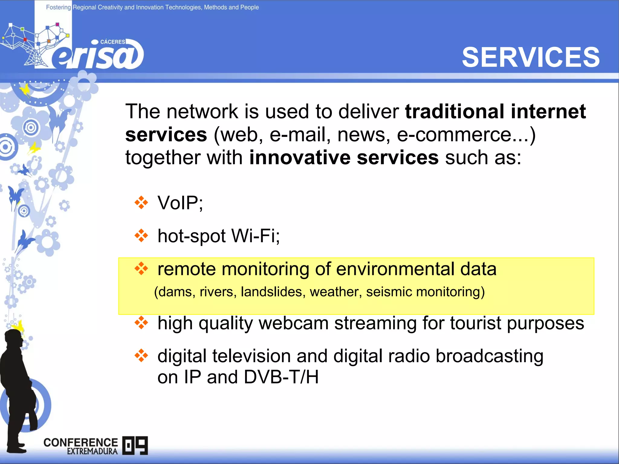 SERVICES The network is used to deliver  traditional internet services  (web, e-mail, news, e-commerce...)  together with  innovative services  such as:  VoIP;  hot-spot Wi-Fi;  remote monitoring of environmental data (dams, rivers, landslides, weather, seismic monitoring) high quality webcam streaming for tourist purposes  digital television and digital radio broadcasting   on IP and DVB-T/H 