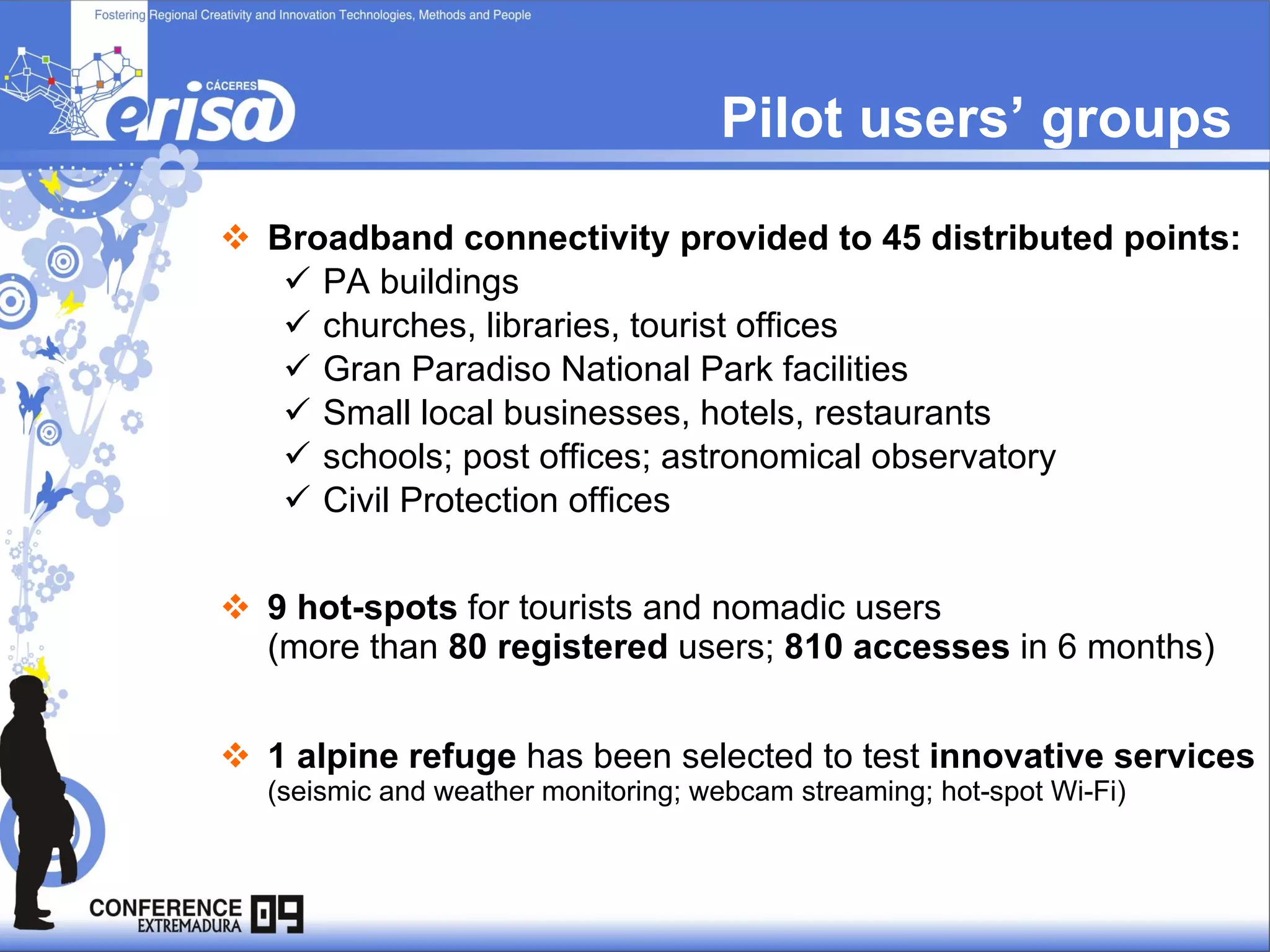 Pilot users’ groups Broadband connectivity provided to 45 distributed points: PA buildings churches, libraries, tourist offices Gran Paradiso National Park facilities  Small local businesses, hotels, restaurants schools; post offices; astronomical observatory Civil Protection offices 9 hot-spots  for tourists and nomadic users   (more than  80 registered  users;  810 accesses  in 6 months) 1 alpine refuge  has been selected to test  innovative services   (seismic and weather monitoring; webcam streaming; hot-spot Wi-Fi) 